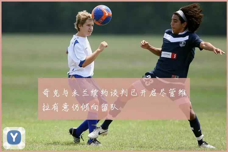 奇克与米兰续约谈判已开启尽管维拉有意仍倾向留队