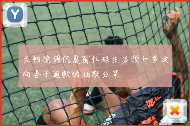 兰帕德调侃夏窗忙碌生活预计多次向妻子道歉的幽默分享