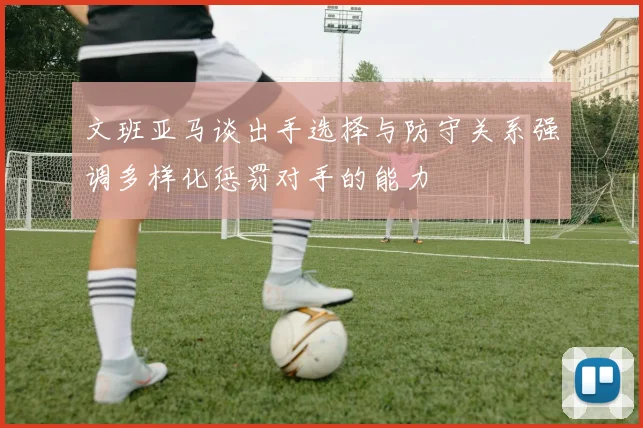 文班亚马谈出手选择与防守关系强调多样化惩罚对手的能力