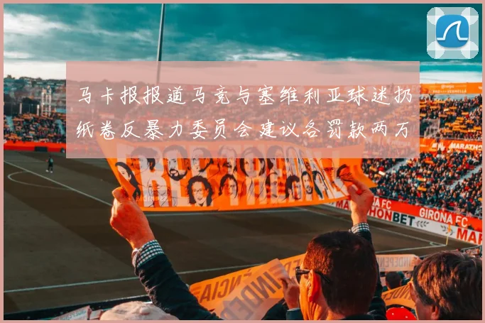 马卡报报道马竞与塞维利亚球迷扔纸卷反暴力委员会建议各罚款两万欧元