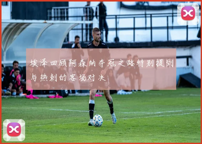 埃泽回顾阿森纳夺冠之路特别提到与热刺的客场对决