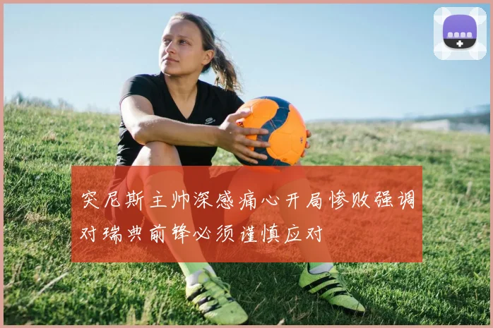 突尼斯主帅深感痛心开局惨败强调对瑞典前锋必须谨慎应对