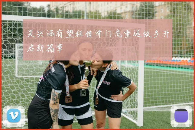 吴兴涵有望租借津门虎重返故乡开启新篇章