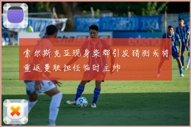 索尔斯克亚现身柴郡引发猜测或将重返曼联担任临时主帅