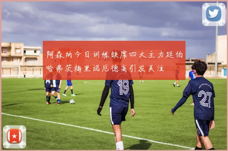 阿森纳今日训练缺席四大主力廷伯哈弗茨梅里诺厄德高引发关注