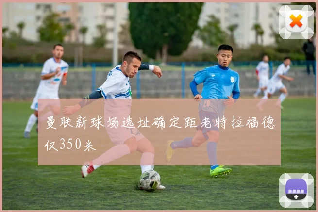 曼联新球场选址确定距老特拉福德仅350米