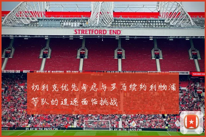 切利克优先考虑与罗马续约利物浦等队的追逐面临挑战