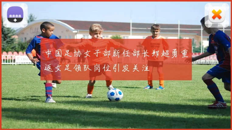 中国足协女子部新任部长郑超勇重返女足领队岗位引发关注