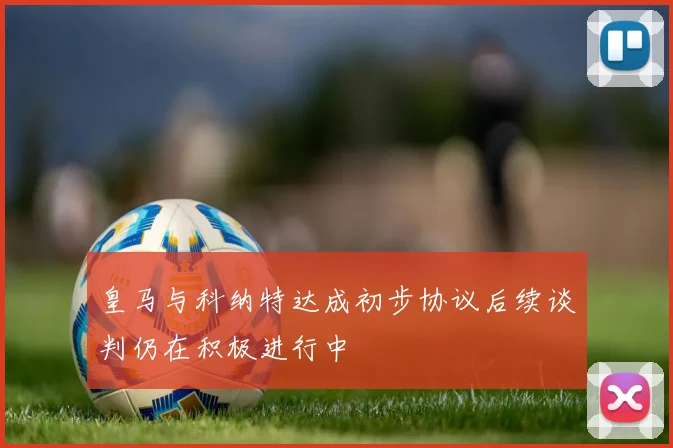 皇马与科纳特达成初步协议后续谈判仍在积极进行中