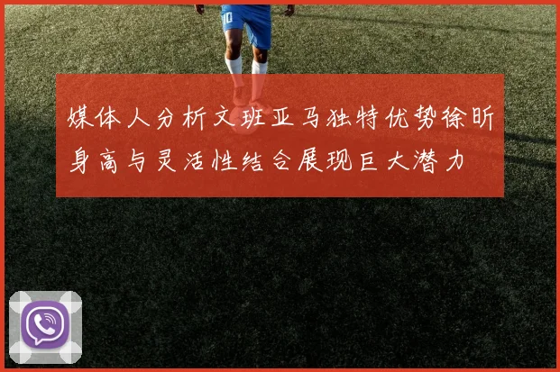 媒体人分析文班亚马独特优势徐昕身高与灵活性结合展现巨大潜力
