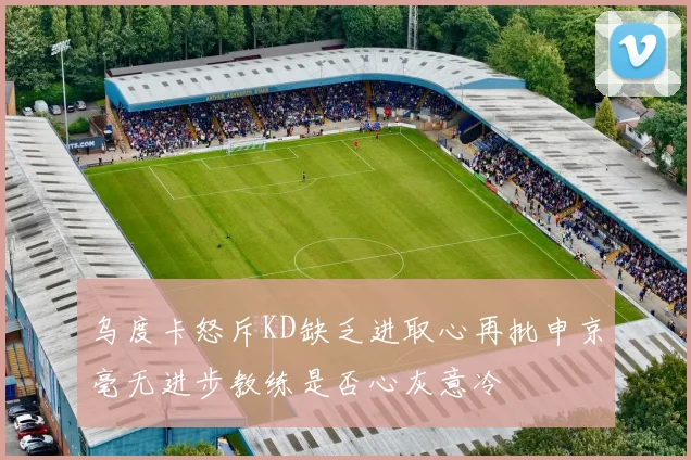 乌度卡怒斥KD缺乏进取心再批申京毫无进步教练是否心灰意冷
