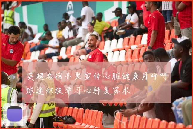 英超名宿齐聚宣传心脏健康月呼吁球迷积极学习心肺复苏术
