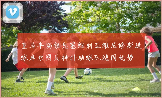 皇马半场领先塞维利亚维尼修斯进球库尔图瓦神扑助球队稳固优势