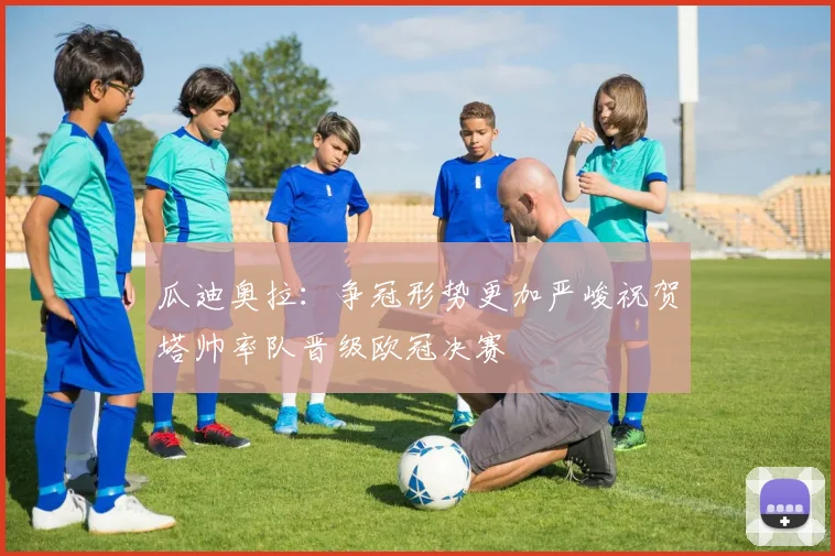 瓜迪奥拉：争冠形势更加严峻祝贺塔帅率队晋级欧冠决赛