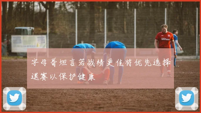 字母哥坦言若战绩更佳将优先选择退赛以保护健康